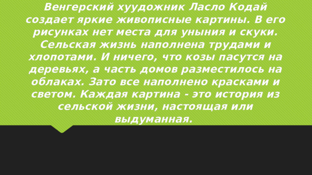 Венгерский хуудожник Ласло Кодай создает яркие живописные картины. В его рисунках нет места для уныния и скуки. Сельская жизнь наполнена трудами и хлопотами. И ничего, что козы пасутся на деревьях, а часть домов разместилось на облаках. Зато все наполнено красками и светом. Каждая картина - это история из сельской жизни, настоящая или выдуманная. 