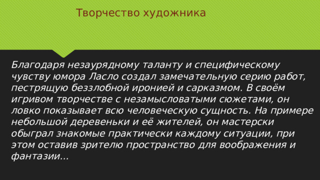 Творчество художника Благодаря незаурядному таланту и специфическому чувству юмора Ласло создал замечательную серию работ, пестрящую беззлобной иронией и сарказмом. В своём игривом творчестве с незамысловатыми сюжетами, он ловко показывает всю человеческую сущность. На примере небольшой деревеньки и её жителей, он мастерски обыграл знакомые практически каждому ситуации, при этом оставив зрителю пространство для воображения и фантазии…   