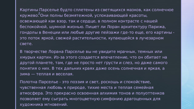  Картины Парселье будто сплетены из светящихся мазков, как солнечное кружево. Они полны безмятежной, успокаивающей красоты, освежающей как взор, так и сердце, в полном контрасте с нашей беспокойной, шумной жизнью. Пишет ли Лоран архитектуру Парижа, гондолы в Венеции или любые другие пейзажи где-то еще, его картины - это поток яркой, свежей растительности, купающейся в лучезарном свете.  В творчестве Лорана Парселье вы не увидите мрачных, темных или хмурых картин. Из-за этого создается впечатление, что он обитает на другой планете, там, где не просто нет грусти и слез, но даже самого понятия о них. В тех дальних краях даже осень солнечная и яркая, а зима — теплая и веселая.  Полотна Парселье - это поэзия и свет, роскошь и спокойствие, чувственная любовь к природе, тихие места и теплая семейная атмосфера. Это прекрасно освоенная алхимия тонов и полуоттенков позволяет ему сыграть многоцветную симфонию драгоценных для художника мгновений. 