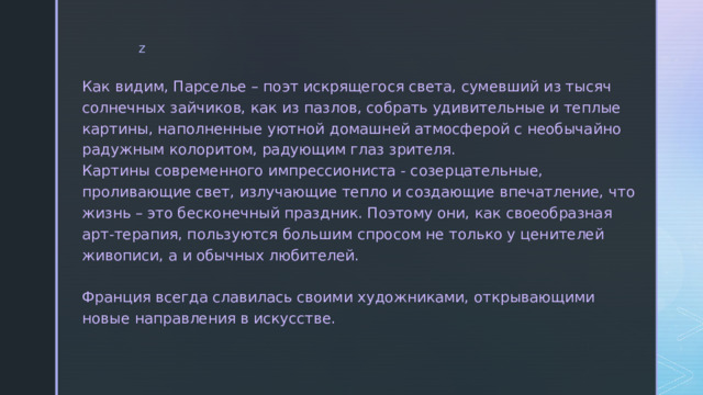 Как видим, Парселье – поэт искрящегося света, сумевший из тысяч солнечных зайчиков, как из пазлов, собрать удивительные и теплые картины, наполненные уютной домашней атмосферой с необычайно радужным колоритом, радующим глаз зрителя.  Картины современного импрессиониста - созерцательные, проливающие свет, излучающие тепло и создающие впечатление, что жизнь – это бесконечный праздник. Поэтому они, как своеобразная арт-терапия, пользуются большим спросом не только у ценителей живописи, а и обычных любителей.   Франция всегда славилась своими художниками, открывающими новые направления в искусстве. 