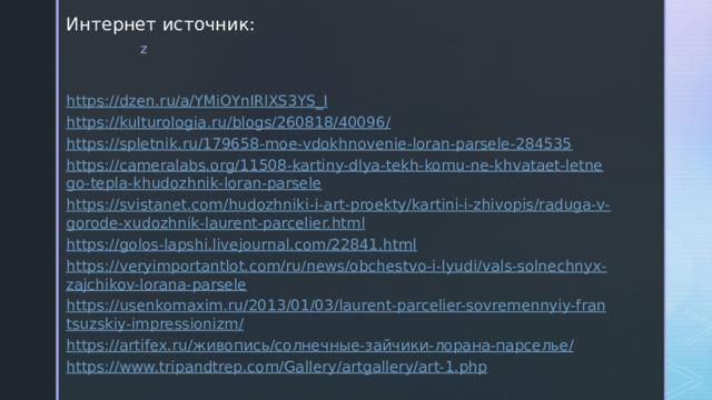 Интернет источник: https://dzen.ru/a/YMiOYnIRlXS3YS_I https://kulturologia.ru/blogs/260818/40096/ https://spletnik.ru/179658-moe-vdokhnovenie-loran-parsele-284535 https://cameralabs.org/11508-kartiny-dlya-tekh-komu-ne-khvataet-letnego-tepla-khudozhnik-loran-parsele https://svistanet.com/hudozhniki-i-art-proekty/kartini-i-zhivopis/raduga-v-gorode-xudozhnik-laurent-parcelier.html https://golos-lapshi.livejournal.com/22841.html https://veryimportantlot.com/ru/news/obchestvo-i-lyudi/vals-solnechnyx-zajchikov-lorana-parsele https://usenkomaxim.ru/2013/01/03/laurent-parcelier-sovremennyiy-frantsuzskiy-impressionizm/ https://artifex.ru/ живопись/солнечные-зайчики- лорана - парселье / https://www.tripandtrep.com/Gallery/artgallery/art-1.php 