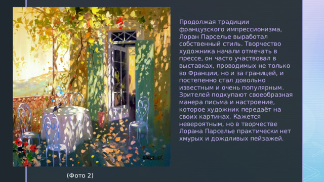 Продолжая традиции французского импрессионизма, Лоран Парселье выработал собственный стиль. Творчество художника начали отмечать в прессе, он часто участвовал в выставках, проводимых не только во Франции, но и за границей, и постепенно стал довольно известным и очень популярным. Зрителей подкупают своеобразная манера письма и настроение, которое художник передаёт на своих картинах. Кажется невероятным, но в творчестве Лорана Парселье практически нет хмурых и дождливых пейзажей.  (Фото 2) 