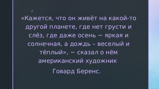 «Кажется, что он живёт на какой-то другой планете, где нет грусти и слёз, где даже осень − яркая и солнечная, а дождь – веселый и тёплый», − сказал о нём американский художник Говард Беренс.   