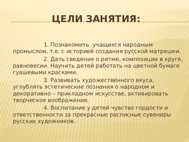 Цели занятия:  1. Познакомить учащихся народным промыслом, т.е. с историей создания русской матрешки.  2. Дать сведения о ритме, композиции в круге, равновесии. Научить детей работать на цветной бумаге гуашевыми красками.  3. Развивать художественного вкуса, углублять эстетические познания о народном и декоративно – прикладном искусстве, активировать творческое воображение.  4. Воспитание у детей чувство гордости и ответственности за прекрасные расписные сувениры русских художников. 