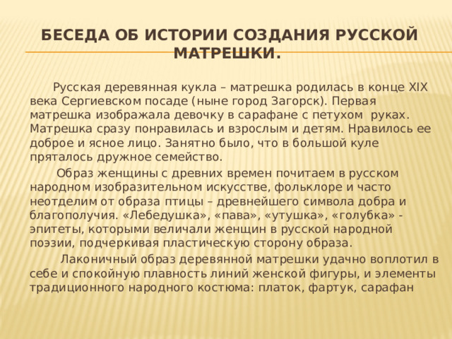 Беседа об истории создания русской матрешки.  Русская деревянная кукла – матрешка родилась в конце XIX века Сергиевском посаде (ныне город Загорск). Первая матрешка изображала девочку в сарафане с петухом руках. Матрешка сразу понравилась и взрослым и детям. Нравилось ее доброе и ясное лицо. Занятно было, что в большой куле пряталось дружное семейство.  Образ женщины с древних времен почитаем в русском народном изобразительном искусстве, фольклоре и часто неотделим от образа птицы – древнейшего символа добра и благополучия. «Лебедушка», «пава», «утушка», «голубка» - эпитеты, которыми величали женщин в русской народной поэзии, подчеркивая пластическую сторону образа.  Лаконичный образ деревянной матрешки удачно воплотил в себе и спокойную плавность линий женской фигуры, и элементы традиционного народного костюма: платок, фартук, сарафан 