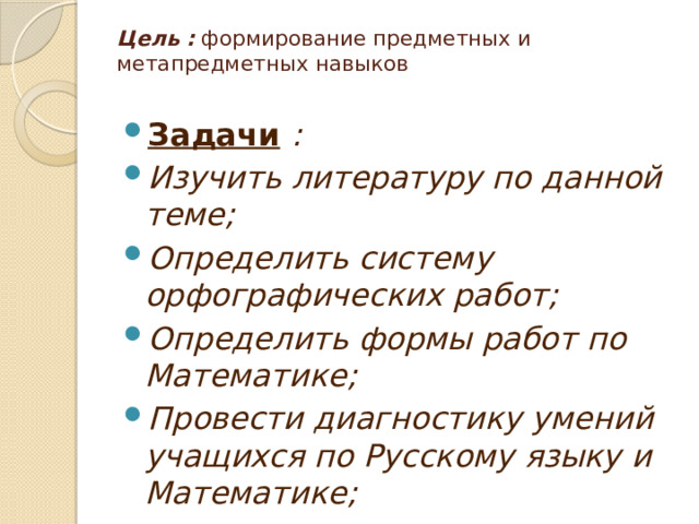 Цель : формирование предметных и метапредметных навыков   Задачи  : Изучить литературу по данной теме; Определить систему орфографических работ; Определить формы работ по Математике; Провести диагностику умений учащихся по Русскому языку и Математике; 