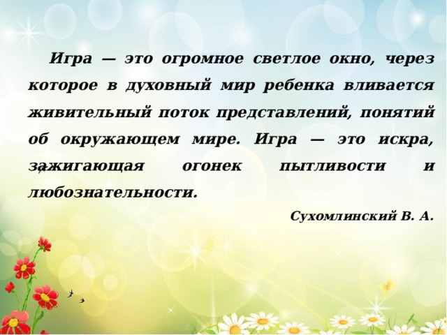  Игра — это огромное светлое окно, через которое в духовный мир ребенка вливается живительный поток представлений, понятий об окружающем мире. Игра — это искра, зажигающая огонек пытливости и любознательности. Сухомлинский В. А.   