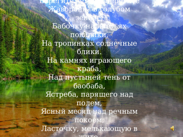 Берегите землю. Берегите  Жаворонка в голубом зените,  Бабочку на листьях повилики,  На тропинках солнечные блики.  На камнях играющего краба,  Над пустыней тень от баобаба,  Ястреба, парящего над полем,  Ясный месяц над речным покоем,  Ласточку, мелькающую в жите.  Берегите землю! Берегите! 