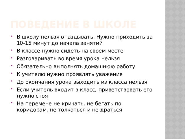 Поведение в школе В школу нельзя опаздывать. Нужно приходить за 10-15 минут до начала занятий В классе нужно сидеть на своем месте Разговаривать во время урока нельзя Обязательно выполнять домашнюю работу К учителю нужно проявлять уважение До окончания урока выходить из класса нельзя Если учитель входит в класс, приветствовать его нужно стоя На перемене не кричать, не бегать по коридорам, не толкаться и не драться  