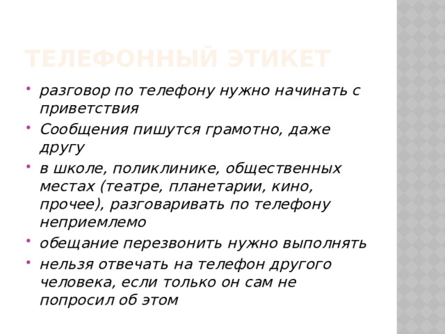 Телефонный этикет разговор по телефону нужно начинать с приветствия Сообщения пишутся грамотно, даже другу в школе, поликлинике, общественных местах (театре, планетарии, кино, прочее), разговаривать по телефону неприемлемо обещание перезвонить нужно выполнять нельзя отвечать на телефон другого человека, если только он сам не попросил об этом 