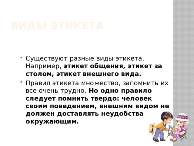 Виды этикета Существуют разные виды этикета. Например, этикет общения, этикет за столом, этикет внешнего вида. Правил этикета множество, запомнить их все очень трудно.  Но одно правило следует помнить твердо: человек своим поведением, внешним видом не должен доставлять неудобства окружающим. 