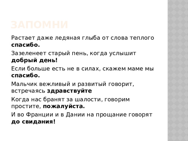 Запомни Растает даже ледяная глыба от слова теплого спасибо. Зазеленеет старый пень, когда услышит добрый день! Если больше есть не в силах, скажем маме мы спасибо. Мальчик вежливый и развитый говорит, встречаясь здравствуйте Когда нас бранят за шалости, говорим простите, пожалуйста. И во Франции и в Дании на прощание говорят до свидания! 