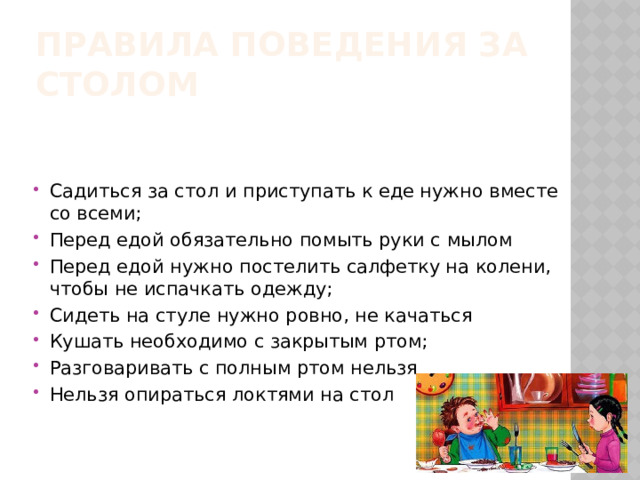 Правила поведения за столом Садиться за стол и приступать к еде нужно вместе со всеми; Перед едой обязательно помыть руки с мылом Перед едой нужно постелить салфетку на колени, чтобы не испачкать одежду; Сидеть на стуле нужно ровно, не качаться Кушать необходимо с закрытым ртом; Разговаривать с полным ртом нельзя Нельзя опираться локтями на стол 