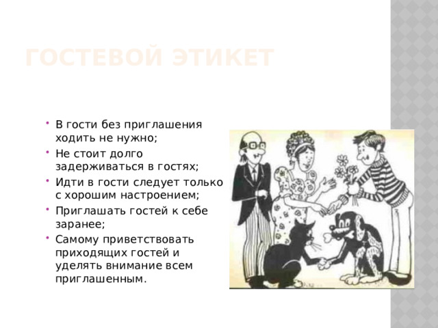 Гостевой этикет В гости без приглашения ходить не нужно; Не стоит долго задерживаться в гостях; Идти в гости следует только с хорошим настроением; Приглашать гостей к себе заранее; Самому приветствовать приходящих гостей и уделять внимание всем приглашенным. 