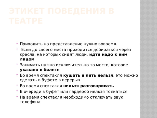 Этикет поведения в театре Приходить на представление нужно вовремя.  Если до своего места приходится добираться через кресла, на которых сидят люди, идти надо к ним лицом Занимать нужно исключительно то место, которое указано в билете Во время спектакля кушать и пить нельзя , это можно сделать в буфете в перерыв Во время спектакля нельзя разговаривать В очереди в буфет или гардероб нельзя толкаться На время спектакля необходимо отключать звук телефона 