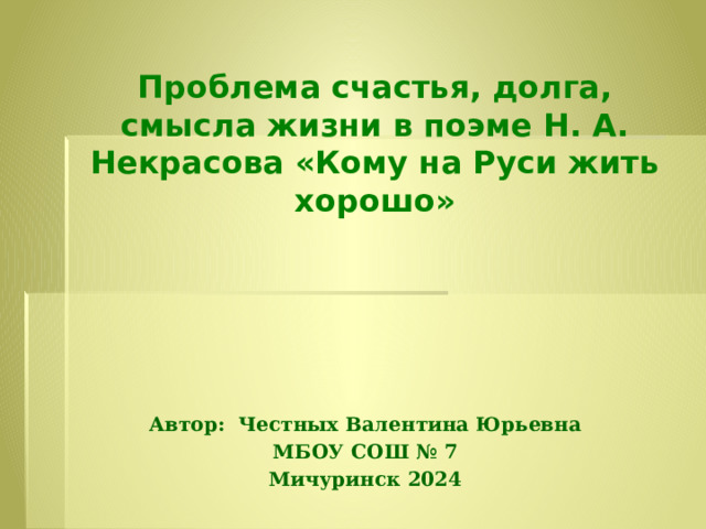  Проблема счастья, долга, смысла жизни в поэме Н. А. Некрасова «Кому на Руси жить хорошо»    Автор: Честных Валентина Юрьевна МБОУ СОШ № 7 Мичуринск 2024  