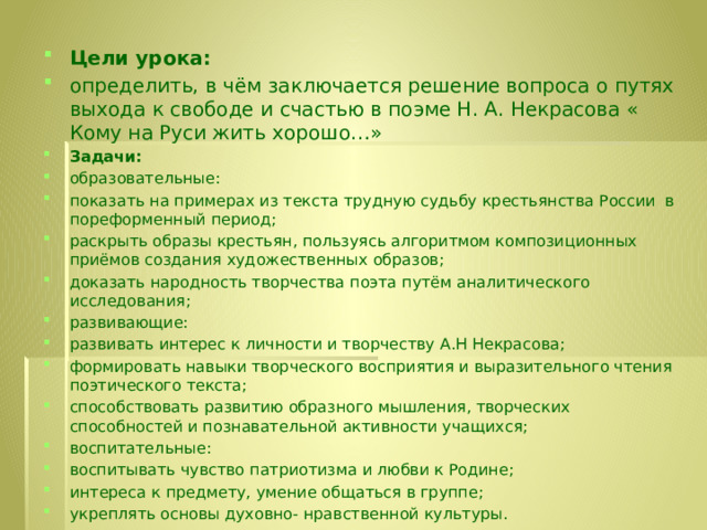 Цели урока:  определить, в чём заключается решение вопроса о путях выхода к свободе и счастью в поэме Н. А. Некрасова « Кому на Руси жить хорошо…» Задачи: образовательные: показать на примерах из текста трудную судьбу крестьянства России  в пореформенный период; раскрыть образы крестьян, пользуясь алгоритмом композиционных приёмов создания художественных образов; доказать народность творчества поэта путём аналитического исследования; развивающие: развивать интерес к личности и творчеству А.Н Некрасова; формировать навыки творческого восприятия и выразительного чтения поэтического текста; способствовать развитию образного мышления, творческих способностей и познавательной активности учащихся; воспитательные: воспитывать чувство патриотизма и любви к Родине; интереса к предмету, умение общаться в группе; укреплять основы духовно- нравственной культуры. 