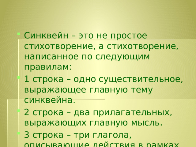 Синквейн – это не простое стихотворение, а стихотворение, написанное по следующим правилам: 1 строка – одно существительное, выражающее главную тему cинквейна. 2 строка – два прилагательных, выражающих главную мысль. 3 строка – три глагола, описывающие действия в рамках темы. 4 строка – фраза, несущая определенный смысл. 5 строка – заключение в форме существительного (ассоциация с первым словом). 