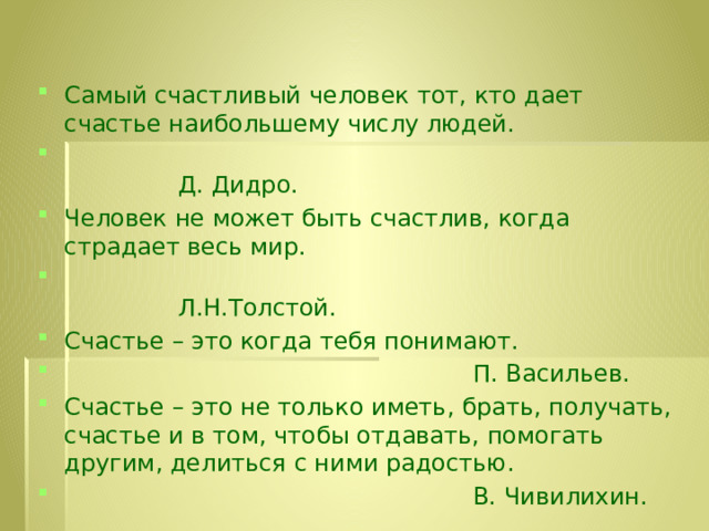 Самый счастливый человек тот, кто дает счастье наибольшему числу людей.  Д. Дидро. Человек не может быть счастлив, когда страдает весь мир.  Л.Н.Толстой. Счастье – это когда тебя понимают.  П. Васильев. Счастье – это не только иметь, брать, получать, счастье и в том, чтобы отдавать, помогать другим, делиться с ними радостью.  В. Чивилихин. 