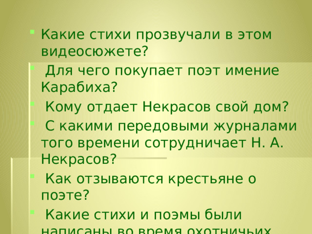 Какие стихи прозвучали в этом видеосюжете?  Для чего покупает поэт имение Карабиха?  Кому отдает Некрасов свой дом?  С какими передовыми журналами того времени сотрудничает Н. А. Некрасов?  Как отзываются крестьяне о поэте?  Какие стихи и поэмы были написаны во время охотничьих странствий?  О какой поэме идет речь? 