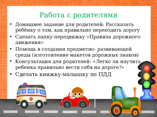 Работа с родителями Домашнее задание для родителей: Рассказать ребёнку о том, как правильно переходить дорогу Сделать папку-передвижку «Правила дорожного движения» Помощь в создании предметно- развивающей среды (изготовление макетов дорожных знаков) Консультация для родителей: «Легко ли научить ребенка правильно вести себя на дороге?» Сделать книжку-малышку по ПДД 