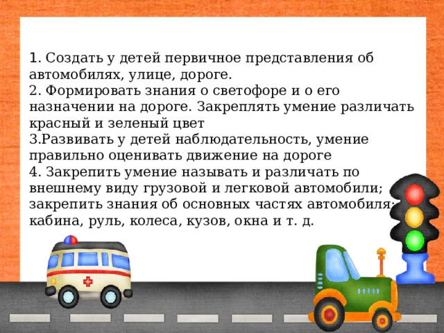 1 . Создать у детей первичное представления об автомобилях, улице, дороге.  2. Формировать знания о светофоре и о его назначении на дороге. Закреплять умение различать красный и зеленый цвет  3.Развивать у детей наблюдательность, умение правильно оценивать движение на дороге  4. Закрепить умение называть и различать по внешнему виду грузовой и легковой автомобили; закрепить знания об основных частях автомобиля: кабина, руль, колеса, кузов, окна и т. д.    