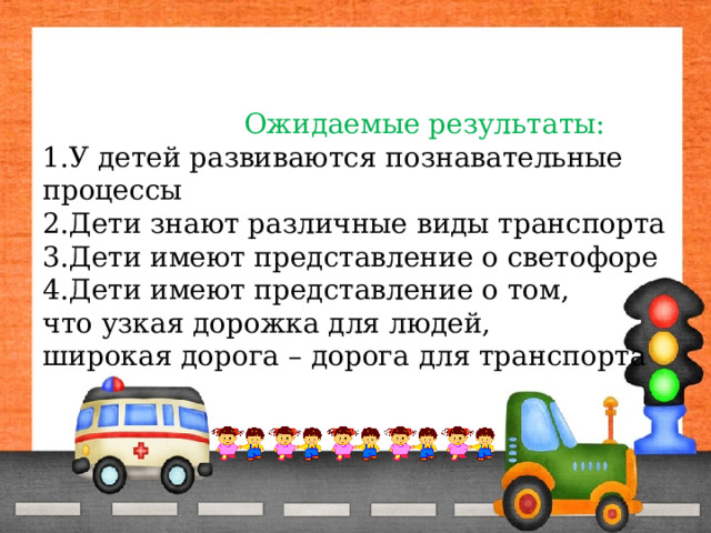  Ожидаемые результаты:  1.У детей развиваются познавательные процессы  2.Дети знают различные виды транспорта  3.Дети имеют представление о светофоре  4.Дети имеют представление о том,  что узкая дорожка для людей,  широкая дорога – дорога для транспорта 