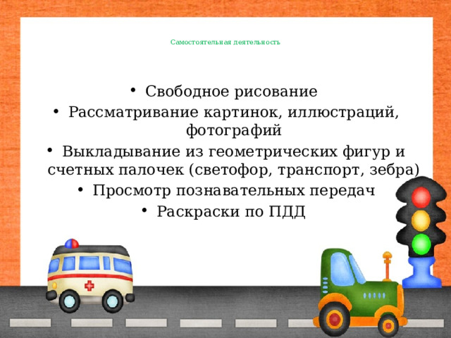    Самостоятельная деятельность     Свободное рисование Рассматривание картинок, иллюстраций, фотографий Выкладывание из геометрических фигур и счетных палочек (светофор, транспорт, зебра) Просмотр познавательных передач Раскраски по ПДД 