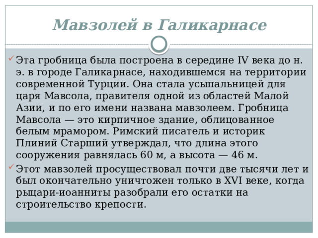 Мавзолей в Галикарнасе Эта гробница была построена в середине IV века до н. э. в городе Галикарнасе, находившемся на территории современной Турции. Она стала усыпальницей для царя Мавсола, правителя одной из областей Малой Азии, и по его имени названа мавзолеем. Гробница Мавсола — это кирпичное здание, облицованное белым мрамором. Римский писатель и историк Плиний Старший утверждал, что длина этого сооружения равнялась 60 м, а высота — 46 м. Этот мавзолей просуществовал почти две тысячи лет и был окончательно уничтожен только в XVI веке, когда рыцари-иоанниты разобрали его остатки на строительство крепости. 