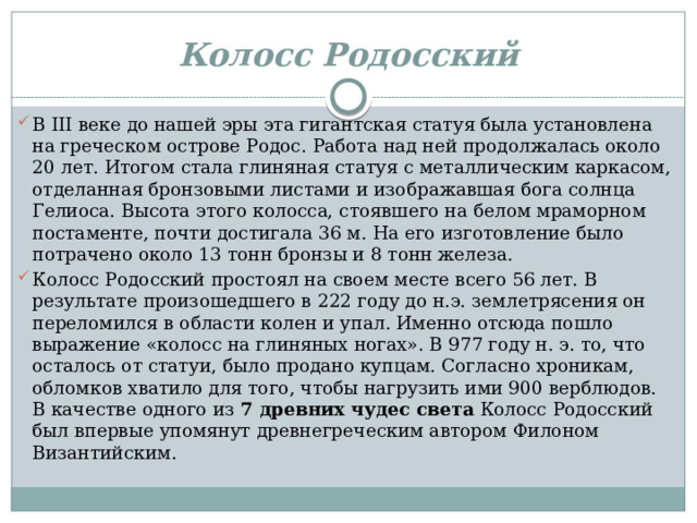 Колосс Родосский В III веке до нашей эры эта гигантская статуя была установлена на греческом острове Родос. Работа над ней продолжалась около 20 лет. Итогом стала глиняная статуя с металлическим каркасом, отделанная бронзовыми листами и изображавшая бога солнца Гелиоса. Высота этого колосса, стоявшего на белом мраморном постаменте, почти достигала 36 м. На его изготовление было потрачено около 13 тонн бронзы и 8 тонн железа. Колосс Родосский простоял на своем месте всего 56 лет. В результате произошедшего в 222 году до н.э. землетрясения он переломился в области колен и упал. Именно отсюда пошло выражение «колосс на глиняных ногах». В 977 году н. э. то, что осталось от статуи, было продано купцам. Согласно хроникам, обломков хватило для того, чтобы нагрузить ими 900 верблюдов. В качестве одного из  7 древних чудес света  Колосс Родосский был впервые упомянут древнегреческим автором Филоном Византийским. 