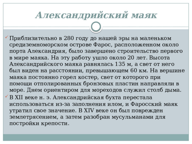 Александрийский маяк Приблизительно в 280 году до нашей эры на маленьком средиземноморском острове Фарос, расположенном около порта Александрия, было завершено строительство первого в мире маяка. На эту работу ушло около 20 лет. Высота Александрийского маяка равнялась 135 м, а свет от него был виден на расстоянии, превышающем 60 км. На вершине маяка постоянно горел костер, свет от которого при помощи отполированных бронзовых пластин направляли в море. Днем ориентиром для мореходов служил столб дыма. В XII веке н. э. Александрийская бухта перестала использоваться из-за заполнения илом, и Фаросский маяк утратил свое значение. В XIV веке он был поврежден землетрясением, а затем разобран мусульманами для постройки крепости. 