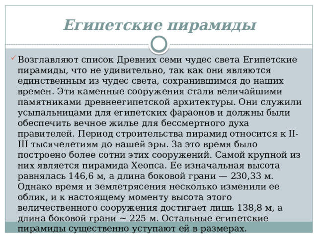 Египетские пирамиды Возглавляют список Древних семи чудес света Египетские пирамиды, что не удивительно, так как они являются единственным из чудес света, сохранившимся до наших времен. Эти каменные сооружения стали величайшими памятниками древнеегипетской архитектуры. Они служили усыпальницами для египетских фараонов и должны были обеспечить вечное жилье для бессмертного духа правителей. Период строительства пирамид относится к II-III тысячелетиям до нашей эры. За это время было построено более сотни этих сооружений. Самой крупной из них является пирамида Хеопса. Ее изначальная высота равнялась 146,6 м, а длина боковой грани — 230,33 м. Однако время и землетрясения несколько изменили ее облик, и к настоящему моменту высота этого величественного сооружения достигает лишь 138,8 м, а длина боковой грани ~ 225 м. Остальные египетские пирамиды существенно уступают ей в размерах. 