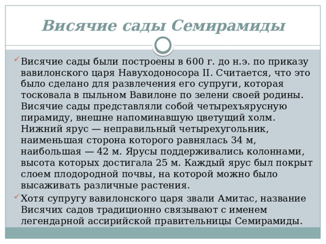 Висячие сады Семирамиды Висячие сады были построены в 600 г. до н.э. по приказу вавилонского царя Навуходоносора II. Считается, что это было сделано для развлечения его супруги, которая тосковала в пыльном Вавилоне по зелени своей родины. Висячие сады представляли собой четырехъярусную пирамиду, внешне напоминавшую цветущий холм. Нижний ярус — неправильный четырехугольник, наименьшая сторона которого равнялась 34 м, наибольшая — 42 м. Ярусы поддерживались колоннами, высота которых достигала 25 м. Каждый ярус был покрыт слоем плодородной почвы, на которой можно было высаживать различные растения. Хотя супругу вавилонского царя звали Амитас, название Висячих садов традиционно связывают с именем легендарной ассирийской правительницы Семирамиды. 