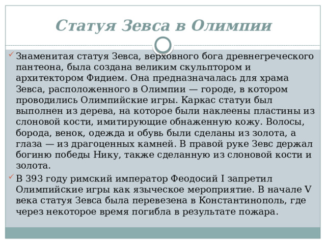 Статуя Зевса в Олимпии Знаменитая статуя Зевса, верховного бога древнегреческого пантеона, была создана великим скульптором и архитектором Фидием. Она предназначалась для храма Зевса, расположенного в Олимпии — городе, в котором проводились Олимпийские игры. Каркас статуи был выполнен из дерева, на которое были наклеены пластины из слоновой кости, имитирующие обнаженную кожу. Волосы, борода, венок, одежда и обувь были сделаны из золота, а глаза — из драгоценных камней. В правой руке Зевс держал богиню победы Нику, также сделанную из слоновой кости и золота. В 393 году римский император Феодосий I запретил Олимпийские игры как языческое мероприятие. В начале V века статуя Зевса была перевезена в Константинополь, где через некоторое время погибла в результате пожара. 