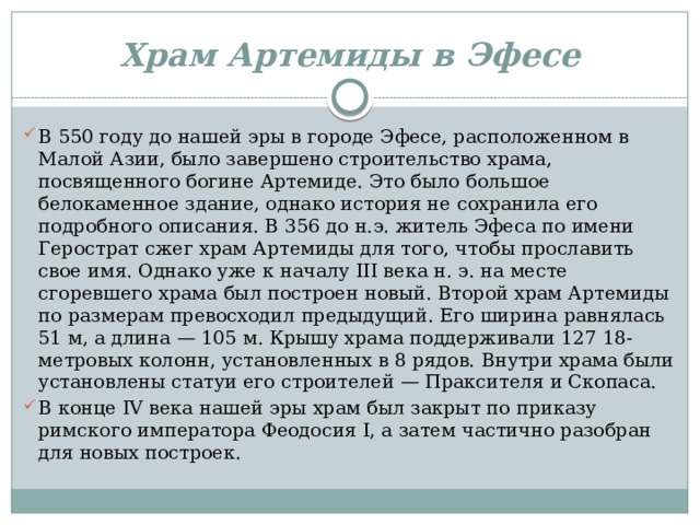 Храм Артемиды в Эфесе В 550 году до нашей эры в городе Эфесе, расположенном в Малой Азии, было завершено строительство храма, посвященного богине Артемиде. Это было большое белокаменное здание, однако история не сохранила его подробного описания. В 356 до н.э. житель Эфеса по имени Герострат сжег храм Артемиды для того, чтобы прославить свое имя. Однако уже к началу III века н. э. на месте сгоревшего храма был построен новый. Второй храм Артемиды по размерам превосходил предыдущий. Его ширина равнялась 51 м, а длина — 105 м. Крышу храма поддерживали 127 18-метровых колонн, установленных в 8 рядов. Внутри храма были установлены статуи его строителей — Праксителя и Скопаса. В конце IV века нашей эры храм был закрыт по приказу римского императора Феодосия I, а затем частично разобран для новых построек. 