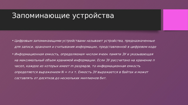 Запоминающие устройства   Цифровым запоминающими устройствами называют устройства, предназначенные для записи, хранения и считывания информации, представленной в цифровом коде Информационная емкость, определяемая числом ячеек памяти ЗУ и указывающая на максимальный объем хранимой информации. Если ЗУ рассчитано на хранение п чисел, каждое из которых имеет m разрядов, то информационная емкость определяется выражением N = п х т. Емкость ЗУ выражается в байтах и может составлять от десятков до нескольких миллионов бит. 