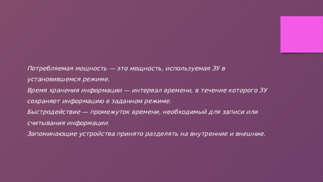 Потребляемая мощность — это мощность, используемая ЗУ в установившемся режиме. Время хранения информации — интервал времени, в течение которого ЗУ сохраняет информацию в заданном режиме. Быстродействие — промежуток времени, необходимый для записи или считывания информации. Запоминающие устройства принято разделять на внутренние и внешние. 