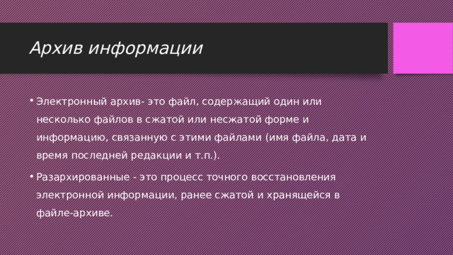 Архив информации Электронный архив- это файл, содержащий один или несколько файлов в сжатой или несжатой форме и информацию, связанную с этими файлами (имя файла, дата и время последней редакции и т.п.).  Разархированные - это процесс точного восстановления электронной информации, ранее сжатой и хранящейся в файле-архиве.  