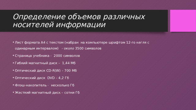 Определение объемов различных носителей информации Лист формата А4 с текстом (набран  на компьютере шрифтом 12-го кегля с одинарным интервалом)   - около 3500 символов Страница учебника -  2000 символов Гибкий магнитный диск –  1,44 Мб Оптический диск CD-R(W) – 700 Мб Оптический диск  DVD – 4,2 Гб Флэш-накопитель -  несколько Гб Жесткий магнитный диск – сотни Гб 