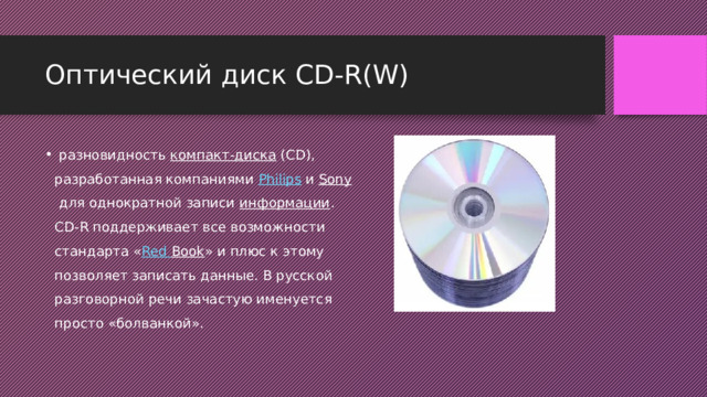 Оптический диск CD-R(W)    разновидность  компакт-диска  (CD), разработанная компаниями  Philips  и  Sony  для однократной записи  информации . CD-R поддерживает все возможности стандарта « Red  Book » и плюс к этому позволяет записать данные. В русской разговорной речи зачастую именуется просто «болванкой». 