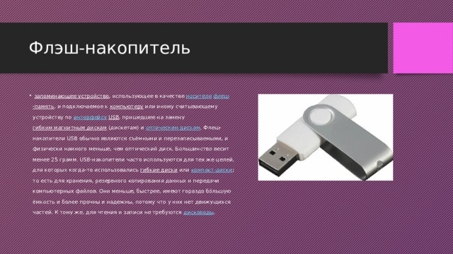 Флэш-накопитель    запоминающее устройство , использующее в качестве  носителя   флеш -память , и подключаемое к  компьютеру  или иному считывающему устройству по  интерфейсу   USB , пришедшее на замену  гибким магнитным дискам  (дискетам) и  оптическим дискам . Флеш-накопители USB обычно являются съёмными и перезаписываемыми, и физически намного меньше, чем оптический диск. Большинство весит менее 25 грамм. USB-накопители часто используются для тех же целей, для которых когда-то использовались  гибкие диски  или  компакт-диски ; то есть для хранения, резервного копирования данных и передачи компьютерных файлов. Они меньше, быстрее, имеют гораздо бóльшую ёмкость и более прочны и надежны, потому что у них нет движущихся частей. К тому же, для чтения и записи не требуются  дисководы .  