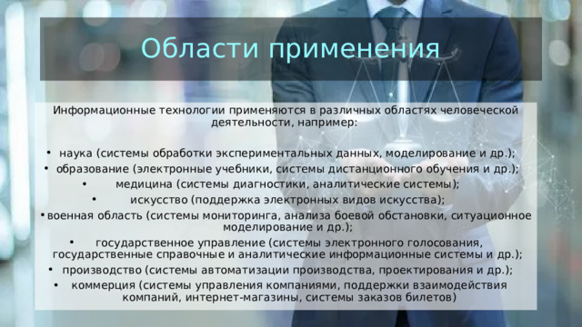 Области применения Информационные технологии применяются в различных областях человеческой деятельности, например:  наука (системы обработки экспериментальных данных, моделирование и др.);  образование (электронные учебники, системы дистанционного обучения и др.);  медицина (системы диагностики, аналитические системы);  искусство (поддержка электронных видов искусства);  военная область (системы мониторинга, анализа боевой обстановки, ситуационное моделирование и др.);  государственное управление (системы электронного голосования, государственные справочные и аналитические информационные системы и др.);  производство (системы автоматизации производства, проектирования и др.);  коммерция (системы управления компаниями, поддержки взаимодействия компаний, интернет-магазины, системы заказов билетов) 