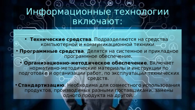 Информационные технологии включают:   Технические средства . Подразделяются на средства компьютерной и коммуникационной техники.  Программные средства . Делятся на системное и прикладное программное обеспечение.  Организационно-методическое обеспечение . Включает нормативно-методические материалы и инструкции по подготовке и организации работ, по эксплуатации технических средств.  Стандартизацию . Необходима для совместного использования продуктов, производимых разными поставщиками, замены одного продукта на другой.  