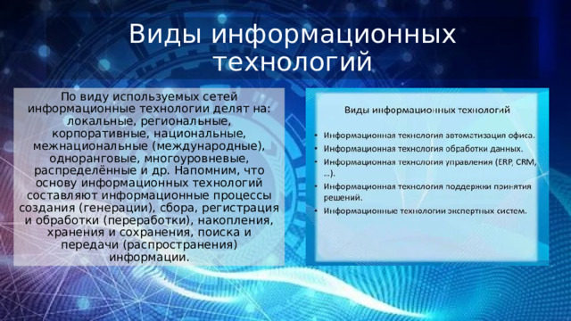 Виды информационных технологий По виду используемых сетей информационные технологии делят на: локальные, региональные, корпоративные, национальные, межнациональные (международные), одноранговые, многоуровневые, распределённые и др. Напомним, что основу информационных технологий составляют информационные процессы создания (генерации), сбора, регистрация и обработки (переработки), накопления, хранения и сохранения, поиска и передачи (распространения) информации. 