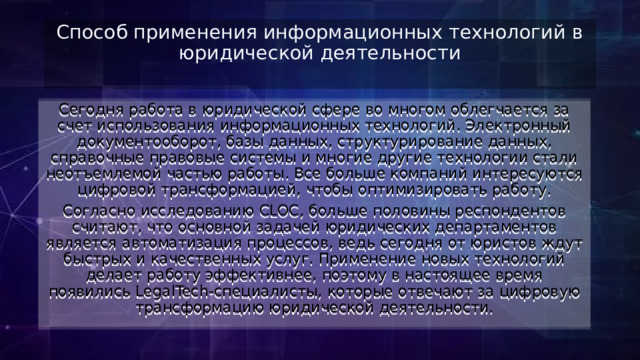 Способ применения информационных технологий в юридической деятельности   Сегодня работа в юридической сфере во многом облегчается за счет использования информационных технологий. Электронный документооборот, базы данных, структурирование данных, справочные правовые системы и многие другие технологии стали неотъемлемой частью работы. Все больше компаний интересуются цифровой трансформацией, чтобы оптимизировать работу. Согласно исследованию CLOC, больше половины респондентов считают, что основной задачей юридических департаментов является автоматизация процессов, ведь сегодня от юристов ждут быстрых и качественных услуг. Применение новых технологий делает работу эффективнее, поэтому в настоящее время появились LegalTech-специалисты, которые отвечают за цифровую трансформацию юридической деятельности. 