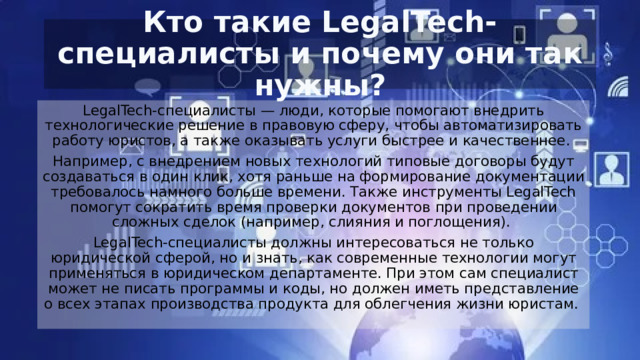 Кто такие LegalTech-специалисты и почему они так нужны? LegalTech-специалисты — люди, которые помогают внедрить технологические решение в правовую сферу, чтобы автоматизировать работу юристов, а также оказывать услуги быстрее и качественнее.  Например, с внедрением новых технологий типовые договоры будут создаваться в один клик, хотя раньше на формирование документации требовалось намного больше времени. Также инструменты LegalTech помогут сократить время проверки документов при проведении сложных сделок (например, слияния и поглощения).  LegalTech-специалисты должны интересоваться не только юридической сферой, но и знать, как современные технологии могут применяться в юридическом департаменте. При этом сам специалист может не писать программы и коды, но должен иметь представление о всех этапах производства продукта для облегчения жизни юристам.  