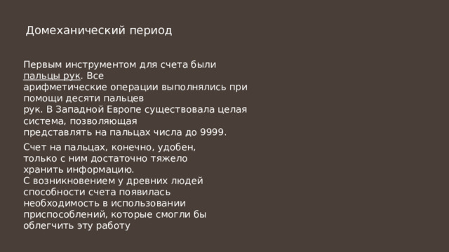 Домеханический период Первым инструментом для счета были пальцы рук . Все арифметические операции выполнялись при помощи десяти пальцев рук. В Западной Европе существовала целая система, позволяющая представлять на пальцах числа до 9999. Счет на пальцах, конечно, удобен, только с ним достаточно тяжело хранить информацию. С возникновением у древних людей способности счета появилась необходимость в использовании приспособлений, которые смогли бы облегчить эту работу 