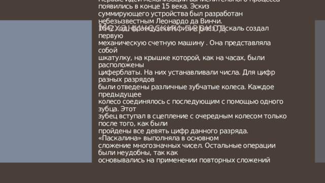 Механический период Первые идеи механизации вычислительного процесса появились в конце 15 века. Эскиз  суммирующего устройства был разработан небезызвестным Леонардо да Винчи.  1642 год, французский физик Блез Паскаль создал первую  механическую счетную машину . Она представляла собой  шкатулку, на крышке которой, как на часах, были расположены  циферблаты. На них устанавливали числа. Для цифр разных разрядов  были отведены различные зубчатые колеса. Каждое предыдущее  колесо соединялось с последующим с помощью одного зубца. Этот  зубец вступал в сцепление с очередным колесом только после того, как были  пройдены все девять цифр данного разряда. «Паскалина» выполняла в основном  сложение многозначных чисел. Остальные операции были неудобны, так как  основывались на применении повторных сложений 