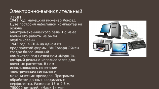 Электронно-вычислительный этап 1941 год, немецкий инженер Конрад Цузе построил небольшой компьютер на основе электромеханического реле. Но из-за войны его работы не были опубликованы. 1943 год, в США на одном из предприятий фирмы IBM Говард Эйкен создал более мощный компьютер под названием «Марк-1», который реально использовался для военных расчетов. В нем использовалось сочетание электрических сигналов и механических приводов. Программа обработки данных вводилась с перфоленты. Размеры: 15 × 2,5 м, 750000 деталей. «Марк-1» мог перемножить два 23-х разрядных числа за 4 с. 