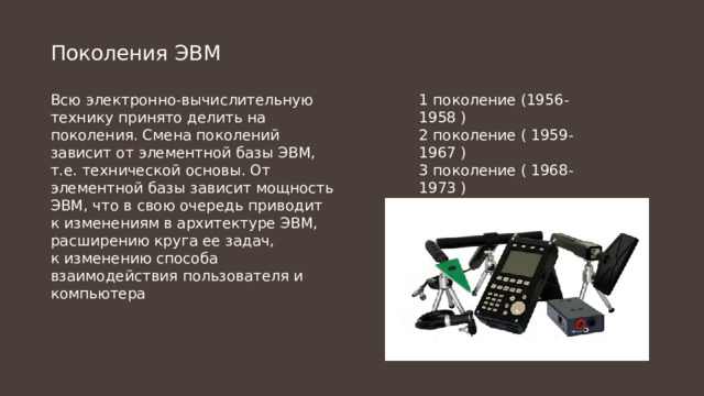 Поколения ЭВМ Всю электронно-вычислительную технику принято делить на поколения. Смена поколений 1 поколение (1956-1958 ) зависит от элементной базы ЭВМ, т.е. технической основы. От элементной базы зависит мощность 2 поколение ( 1959-1967 ) ЭВМ, что в свою очередь приводит к изменениям в архитектуре ЭВМ, расширению круга ее задач, 3 поколение ( 1968-1973 ) к изменению способа взаимодействия пользователя и компьютера 4 поколение ( 1974-1 ) 5 поколение ( - ) 